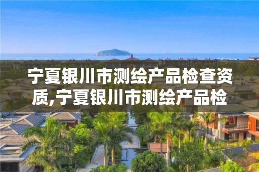 宁夏银川市测绘产品检查资质,宁夏银川市测绘产品检查资质企业名单