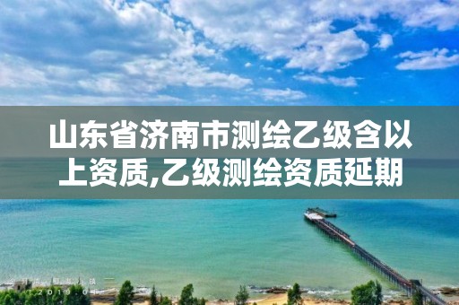 山东省济南市测绘乙级含以上资质,乙级测绘资质延期公告山东