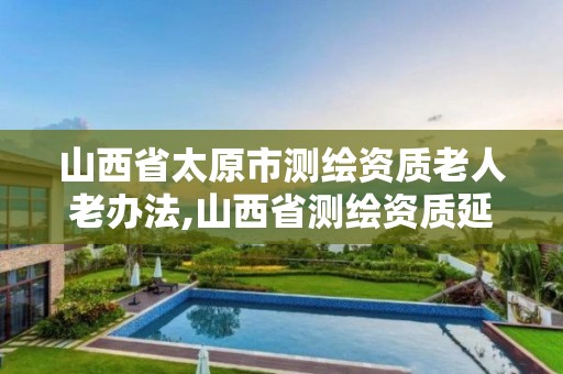 山西省太原市测绘资质老人老办法,山西省测绘资质延期公告