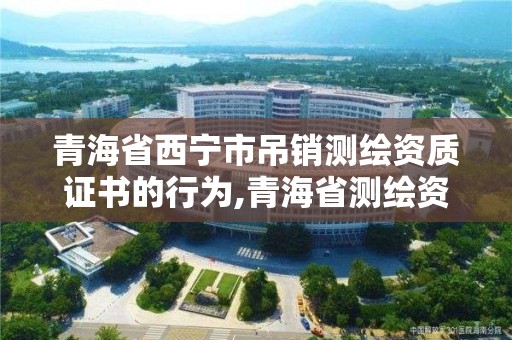 青海省西宁市吊销测绘资质证书的行为,青海省测绘资质延期公告