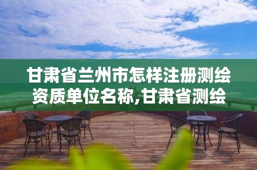 甘肃省兰州市怎样注册测绘资质单位名称,甘肃省测绘资质延期