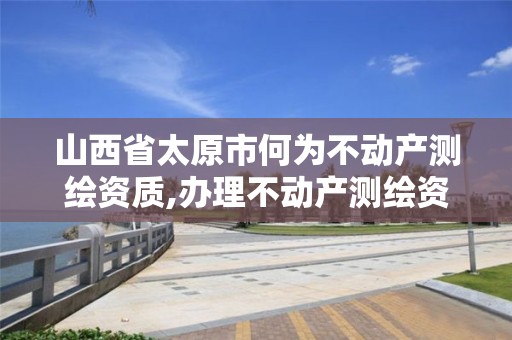 山西省太原市何为不动产测绘资质,办理不动产测绘资质需要什么条件