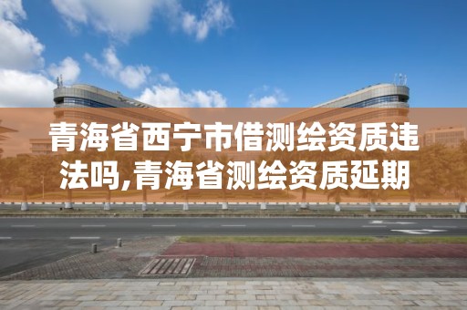 青海省西宁市借测绘资质违法吗,青海省测绘资质延期公告