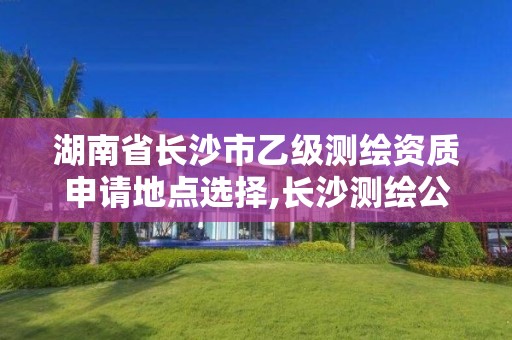 湖南省长沙市乙级测绘资质申请地点选择,长沙测绘公司资质有哪家