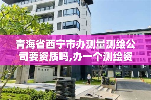 青海省西宁市办测量测绘公司要资质吗,办一个测绘资质多少钱。