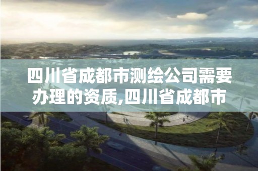 四川省成都市测绘公司需要办理的资质,四川省成都市测绘公司需要办理的资质。