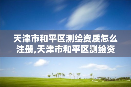 天津市和平区测绘资质怎么注册,天津市和平区测绘资质怎么注册的