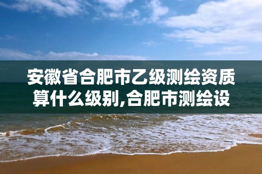 安徽省合肥市乙级测绘资质算什么级别,合肥市测绘设计院。