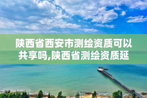 陕西省西安市测绘资质可以共享吗,陕西省测绘资质延期公告