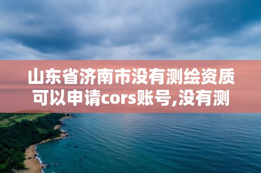 山东省济南市没有测绘资质可以申请cors账号,没有测绘资质可以测绘吗。