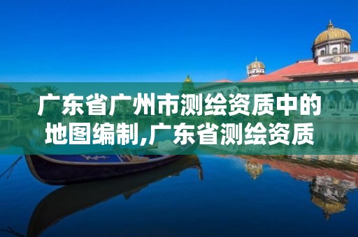 广东省广州市测绘资质中的地图编制,广东省测绘资质办理流程