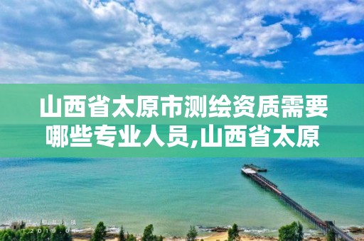 山西省太原市测绘资质需要哪些专业人员,山西省太原市测绘资质需要哪些专业人员办理。