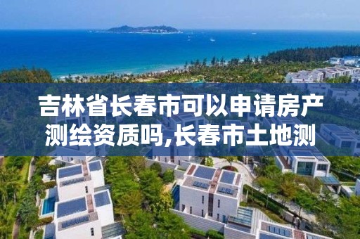 吉林省长春市可以申请房产测绘资质吗,长春市土地测绘院。