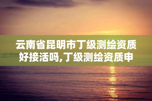 云南省昆明市丁级测绘资质好接活吗,丁级测绘资质申请需要什么条件