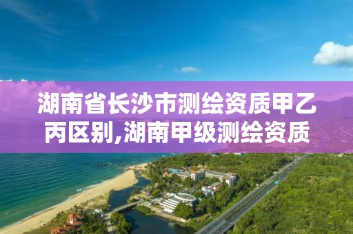 湖南省长沙市测绘资质甲乙丙区别,湖南甲级测绘资质单位名录