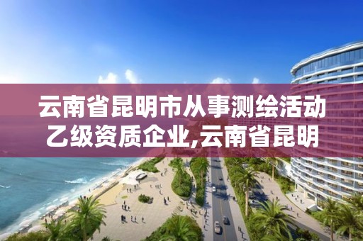 云南省昆明市从事测绘活动乙级资质企业,云南省昆明市从事测绘活动乙级资质企业有哪些