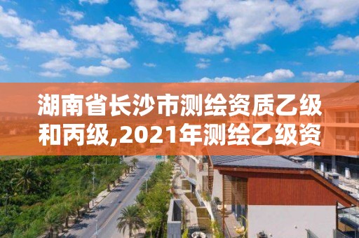 湖南省长沙市测绘资质乙级和丙级,2021年测绘乙级资质