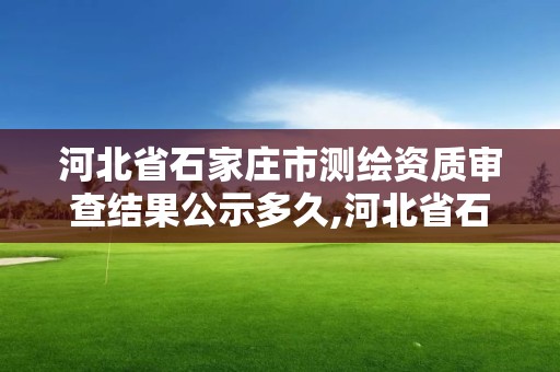 河北省石家庄市测绘资质审查结果公示多久,河北省石家庄市测绘资质审查结果公示多久出来。