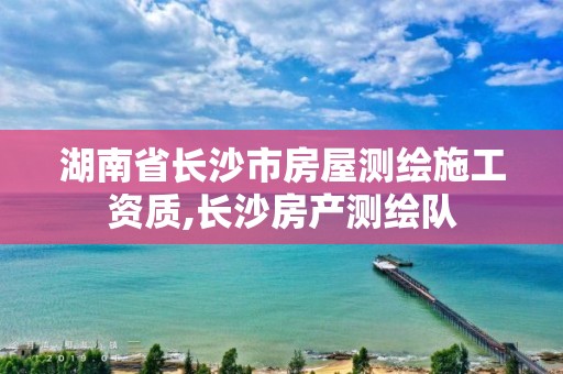 湖南省长沙市房屋测绘施工资质,长沙房产测绘队