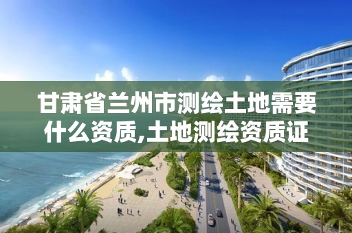 甘肃省兰州市测绘土地需要什么资质,土地测绘资质证书。