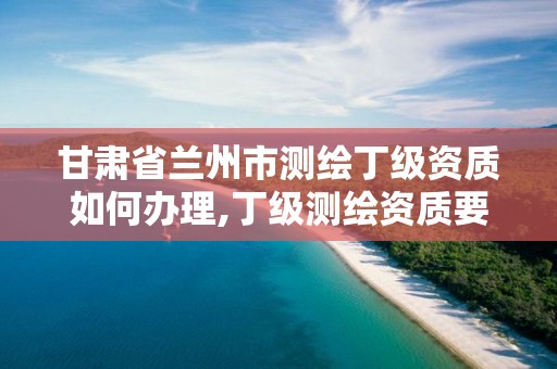 甘肃省兰州市测绘丁级资质如何办理,丁级测绘资质要求