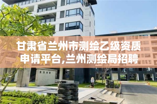 甘肃省兰州市测绘乙级资质申请平台,兰州测绘局招聘