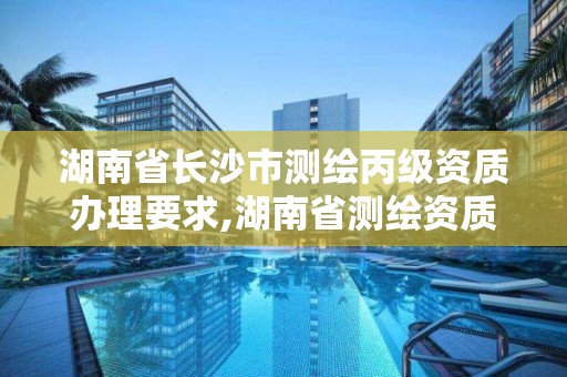 湖南省长沙市测绘丙级资质办理要求,湖南省测绘资质申请公示 湖南省长沙市测绘丙级资质办理要求,湖南省测绘资质申请公示