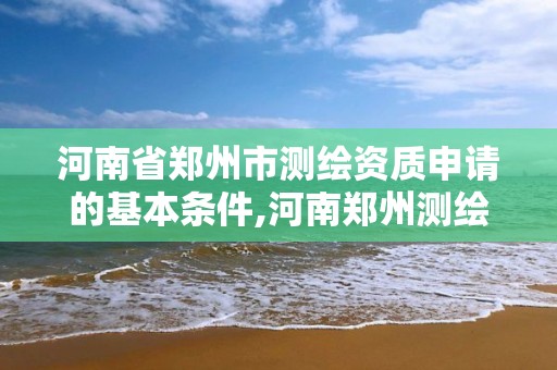 河南省郑州市测绘资质申请的基本条件,河南郑州测绘局。