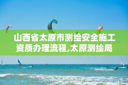 山西省太原市测绘安全施工资质办理流程,太原测绘局官网。