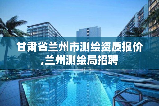 甘肃省兰州市测绘资质报价,兰州测绘局招聘