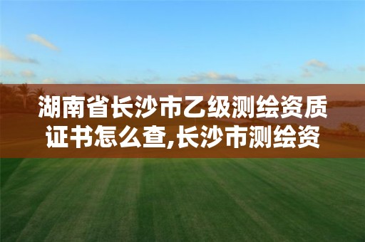 湖南省长沙市乙级测绘资质证书怎么查,长沙市测绘资质单位名单。