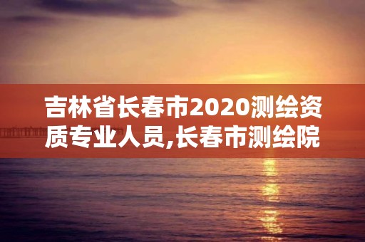 吉林省长春市2020测绘资质专业人员,长春市测绘院工资待遇