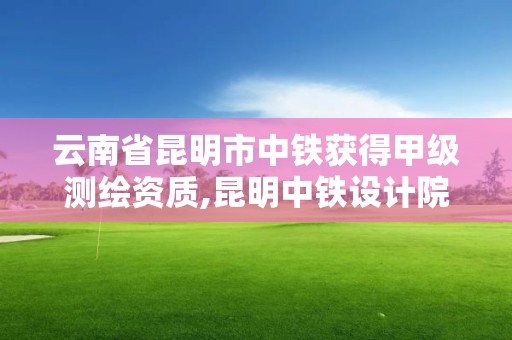 云南省昆明市中铁获得甲级测绘资质,昆明中铁设计院