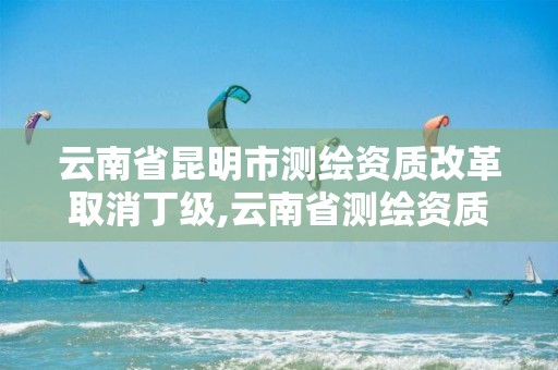 云南省昆明市测绘资质改革取消丁级,云南省测绘资质管理办法