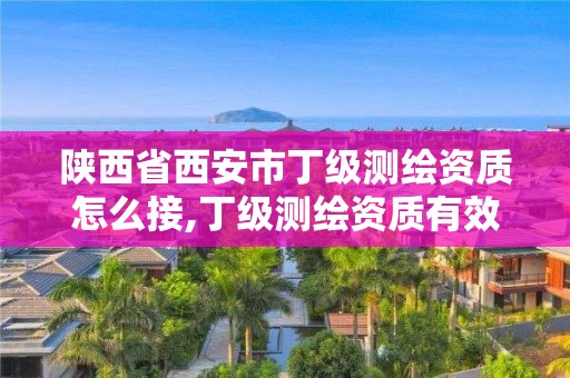 陕西省西安市丁级测绘资质怎么接,丁级测绘资质有效期为什么那么短