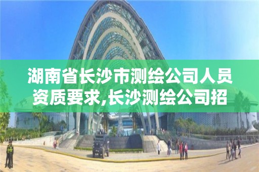 湖南省长沙市测绘公司人员资质要求,长沙测绘公司招聘。