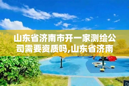 山东省济南市开一家测绘公司需要资质吗,山东省济南市开一家测绘公司需要资质吗多少钱