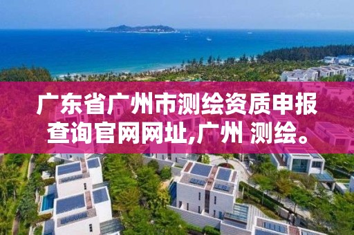 广东省广州市测绘资质申报查询官网网址,广州 测绘。