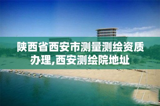 陕西省西安市测量测绘资质办理,西安测绘院地址