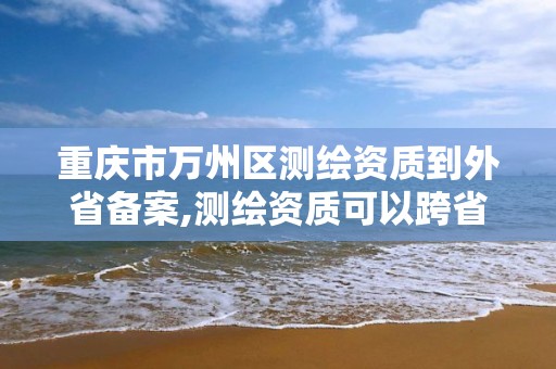 重庆市万州区测绘资质到外省备案,测绘资质可以跨省迁移吗