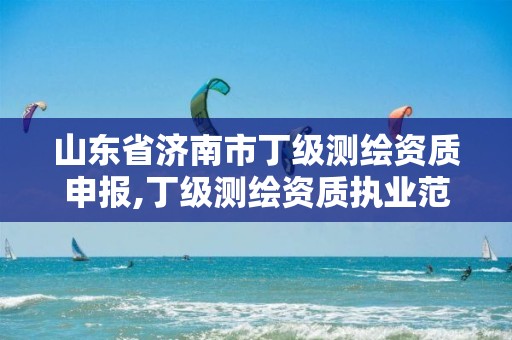 山东省济南市丁级测绘资质申报,丁级测绘资质执业范围