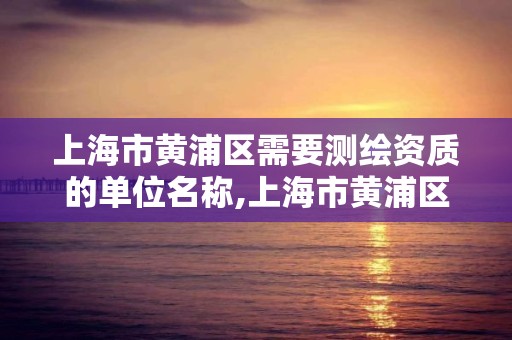 上海市黄浦区需要测绘资质的单位名称,上海市黄浦区需要测绘资质的单位名称有哪些。