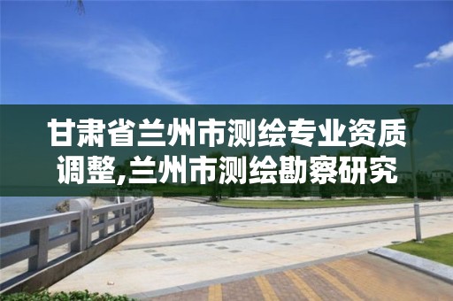 甘肃省兰州市测绘专业资质调整,兰州市测绘勘察研究院