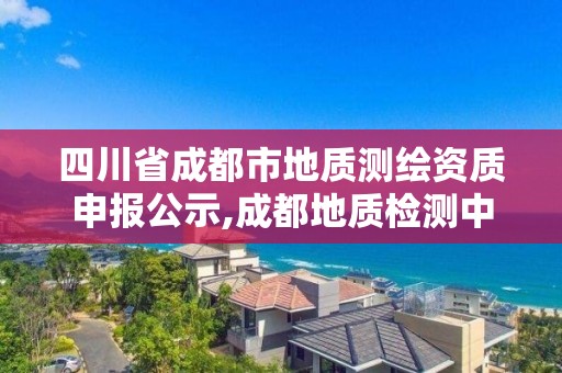 四川省成都市地质测绘资质申报公示,成都地质检测中心