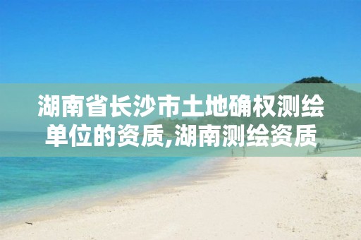 湖南省长沙市土地确权测绘单位的资质,湖南测绘资质办理。