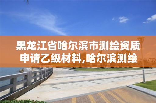 黑龙江省哈尔滨市测绘资质申请乙级材料,哈尔滨测绘局工资怎么样