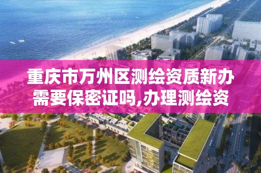 重庆市万州区测绘资质新办需要保密证吗,办理测绘资质的周期是多久。