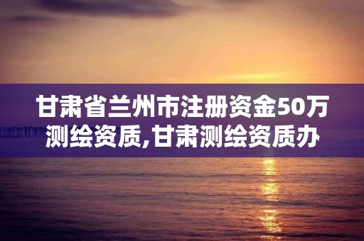 甘肃省兰州市注册资金50万测绘资质,甘肃测绘资质办理。