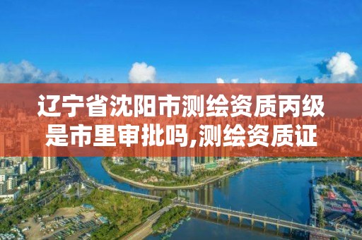 辽宁省沈阳市测绘资质丙级是市里审批吗,测绘资质证书丙级。