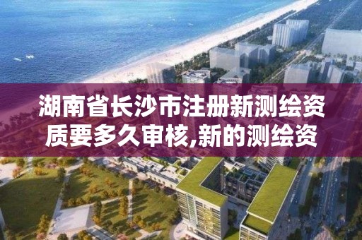 湖南省长沙市注册新测绘资质要多久审核,新的测绘资质。